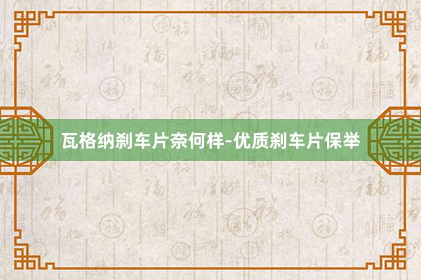 瓦格纳刹车片奈何样-优质刹车片保举